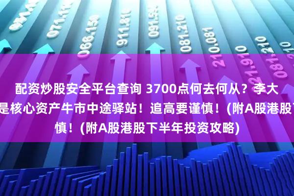 配资炒股安全平台查询 3700点何去何从？李大霄最新解读：仅是核心资产牛市中途驿站！追高要谨慎！(附A股港股下半年投资攻略)