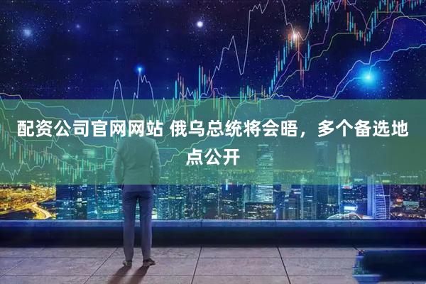 配资公司官网网站 俄乌总统将会晤，多个备选地点公开