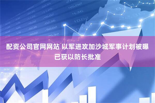 配资公司官网网站 以军进攻加沙城军事计划被曝已获以防长批准