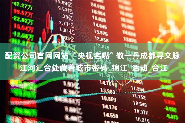 配资公司官网网站 “央视名嘴”敬一丹成都寻文脉 江河汇合处藏着城市密码_锦江_活动_合江