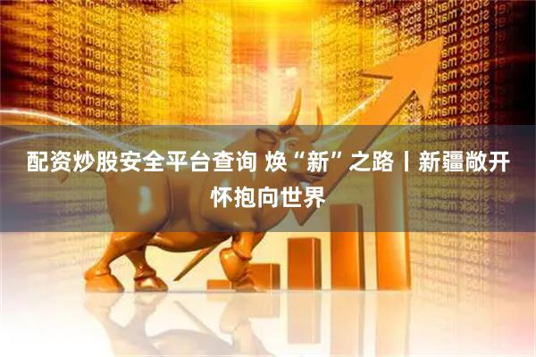 配资炒股安全平台查询 焕“新”之路丨新疆敞开怀抱向世界