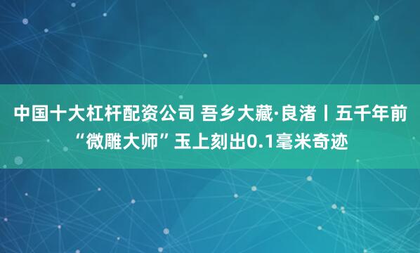 中国十大杠杆配资公司 吾乡大藏·良渚丨五千年前“微雕大师”玉上刻出0.1毫米奇迹