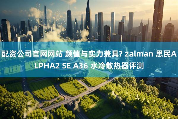 配资公司官网网站 颜值与实力兼具? zalman 思民ALPHA2 SE A36 水冷散热器评测