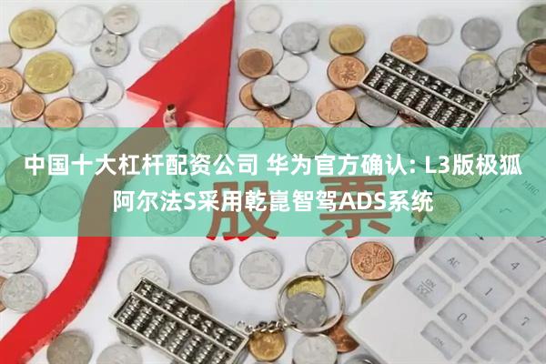 中国十大杠杆配资公司 华为官方确认: L3版极狐阿尔法S采用乾崑智驾ADS系统