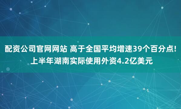 配资公司官网网站 高于全国平均增速39个百分点! 上半年湖南实际使用外资4.2亿美元