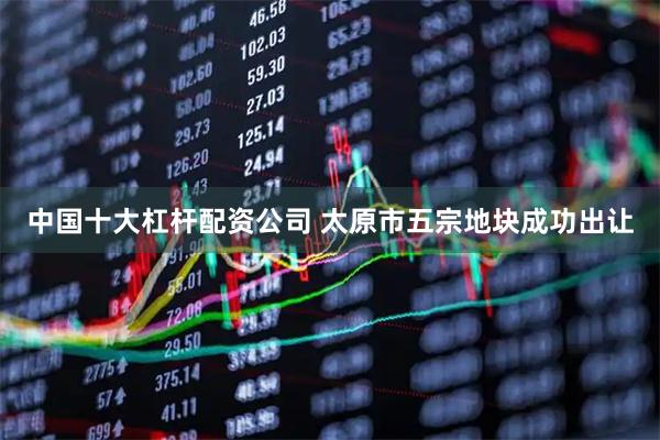 中国十大杠杆配资公司 太原市五宗地块成功出让