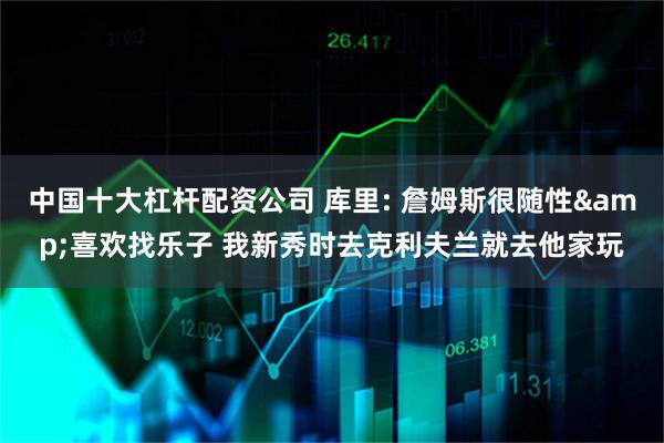 中国十大杠杆配资公司 库里: 詹姆斯很随性&喜欢找乐子 我新秀时去克利夫兰就去他家玩