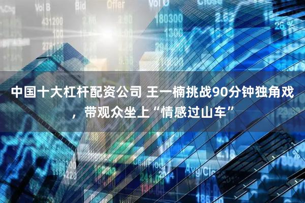 中国十大杠杆配资公司 王一楠挑战90分钟独角戏，带观众坐上“情感过山车”