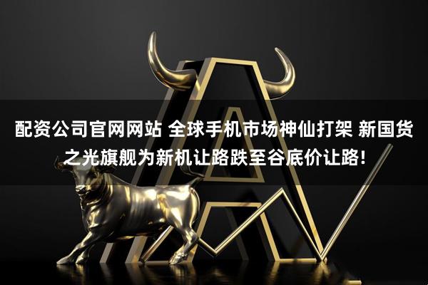 配资公司官网网站 全球手机市场神仙打架 新国货之光旗舰为新机让路跌至谷底价让路!