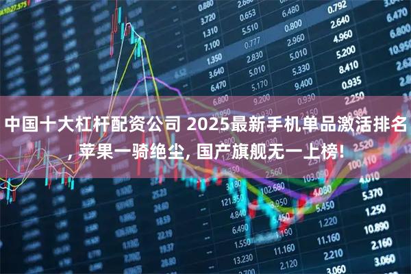 中国十大杠杆配资公司 2025最新手机单品激活排名, 苹果一骑绝尘, 国产旗舰无一上榜!