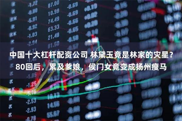 中国十大杠杆配资公司 林黛玉竟是林家的灾星？80回后，累及爹娘，侯门女竟变成扬州瘦马