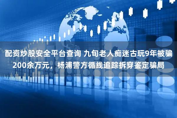 配资炒股安全平台查询 九旬老人痴迷古玩9年被骗200余万元，杨浦警方循线追踪拆穿鉴定骗局