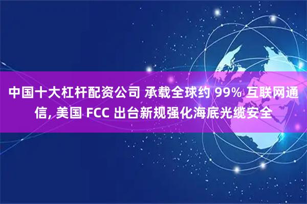 中国十大杠杆配资公司 承载全球约 99% 互联网通信, 美国 FCC 出台新规强化海底光缆安全