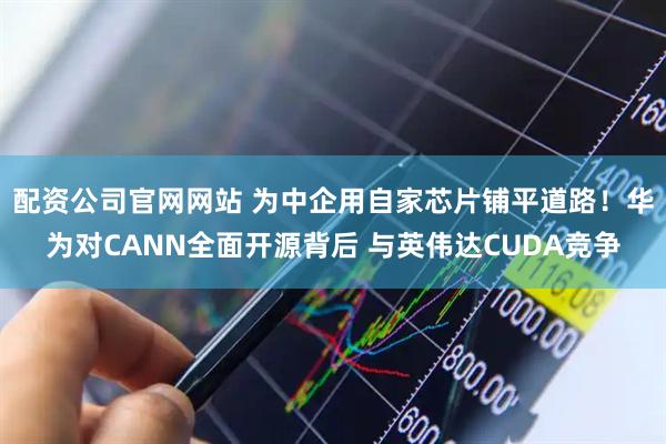 配资公司官网网站 为中企用自家芯片铺平道路！华为对CANN全面开源背后 与英伟达CUDA竞争