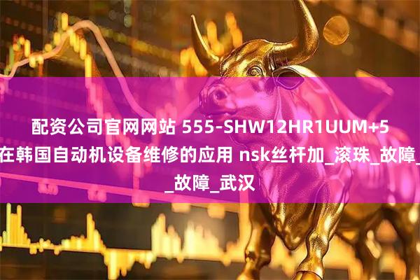 配资公司官网网站 555-SHW12HR1UUM+54LM在韩国自动机设备维修的应用 nsk丝杆加_滚珠_故障_武汉