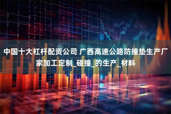 中国十大杠杆配资公司 广西高速公路防撞垫生产厂家加工定制_碰撞_的生产_材料