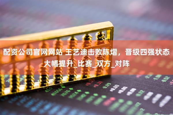配资公司官网网站 王艺迪击败陈熠，晋级四强状态大幅提升_比赛_双方_对阵