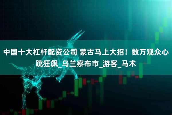 中国十大杠杆配资公司 蒙古马上大招！数万观众心跳狂飙_乌兰察布市_游客_马术