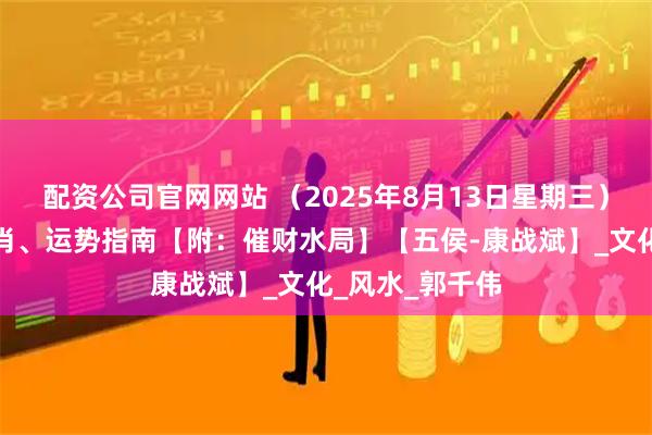 配资公司官网网站 （2025年8月13日星期三）五行穿衣、生肖、运势指南【附：催财水局】【五侯-康战斌】_文化_风水_郭千伟