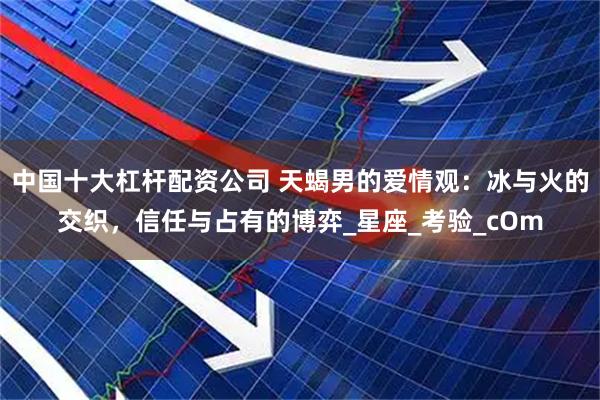 中国十大杠杆配资公司 天蝎男的爱情观：冰与火的交织，信任与占有的博弈_星座_考验_cOm