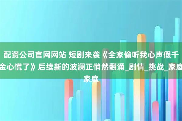 配资公司官网网站 短剧来袭《全家偷听我心声假千金心慌了》后续新的波澜正悄然翻涌_剧情_挑战_家庭