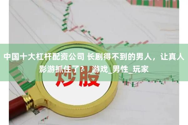 中国十大杠杆配资公司 长剧得不到的男人，让真人影游抓住了？_游戏_男性_玩家