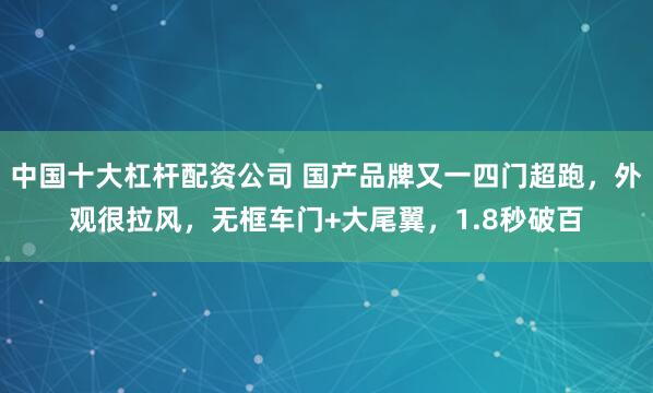 中国十大杠杆配资公司 国产品牌又一四门超跑，外观很拉风，无框车门+大尾翼，1.8秒破百