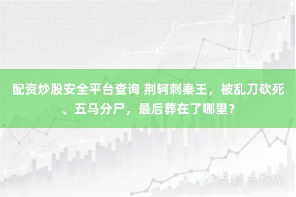 配资炒股安全平台查询 荆轲刺秦王，被乱刀砍死、五马分尸，最后葬在了哪里？
